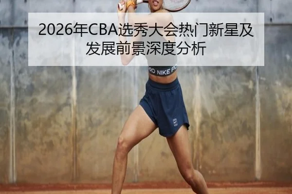 2026年CBA选秀大会热门新星及发展前景深度分析